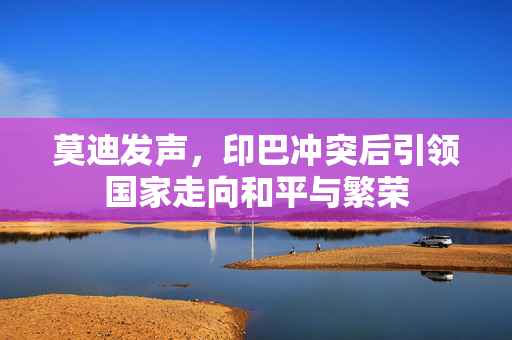 莫迪发声，印巴冲突后引领国家走向和平与繁荣