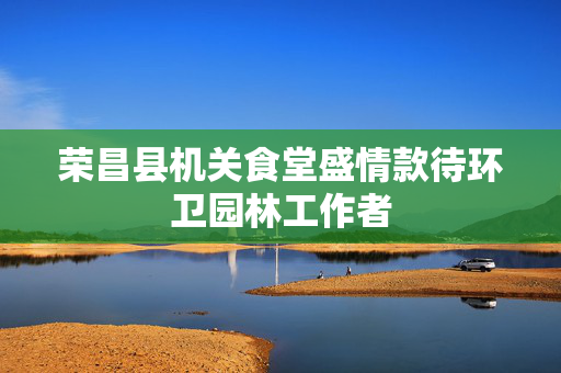 荣昌县机关食堂盛情款待环卫园林工作者