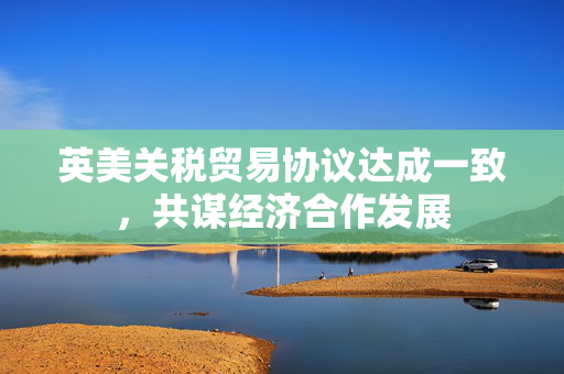 英美关税贸易协议达成一致，共谋经济合作发展