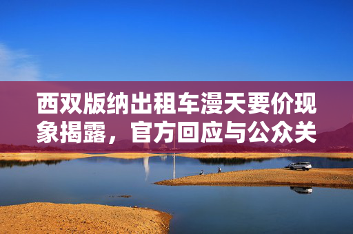 西双版纳出租车漫天要价现象揭露，官方回应与公众关注焦点