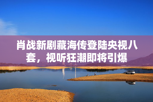 肖战新剧藏海传登陆央视八套，视听狂潮即将引爆
