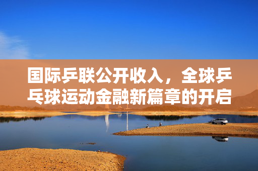 国际乒联公开收入，全球乒乓球运动金融新篇章的开启