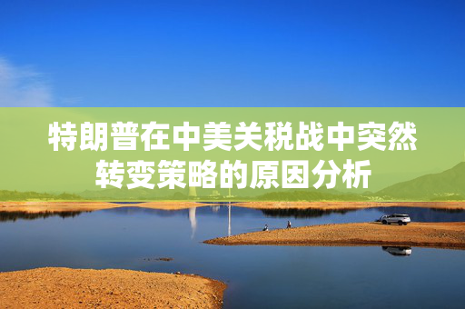 特朗普在中美关税战中突然转变策略的原因分析