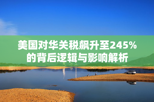 美国对华关税飙升至245%的背后逻辑与影响解析