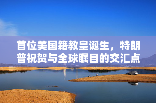 首位美国籍教皇诞生，特朗普祝贺与全球瞩目的交汇点