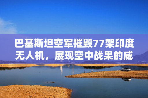 巴基斯坦空军摧毁77架印度无人机，展现空中战果的威力