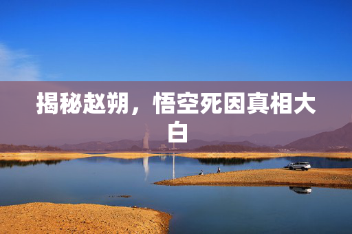 揭秘赵朔，悟空死因真相大白