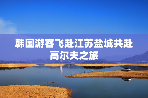 韩国游客飞赴江苏盐城共赴高尔夫之旅