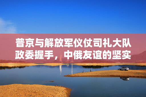 普京与解放军仪仗司礼大队政委握手，中俄友谊的坚实纽带