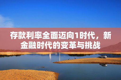 存款利率全面迈向1时代，新金融时代的变革与挑战
