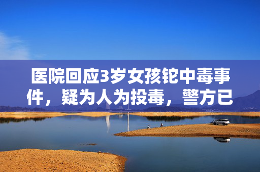 医院回应3岁女孩铊中毒事件，疑为人为投毒，警方已展开调查