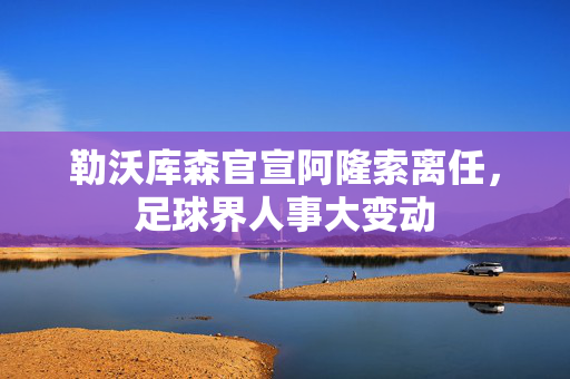 勒沃库森官宣阿隆索离任，足球界人事大变动