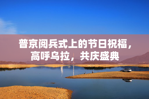 普京阅兵式上的节日祝福，高呼乌拉，共庆盛典