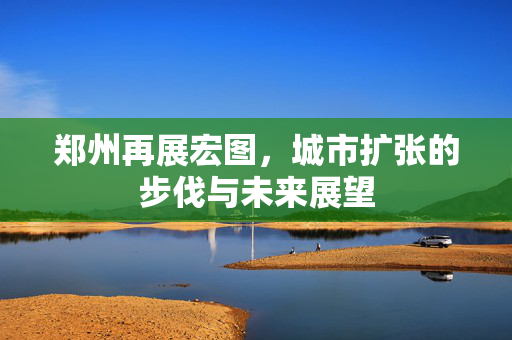 郑州再展宏图，城市扩张的步伐与未来展望