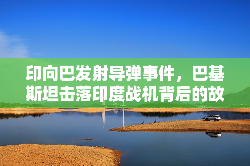 印向巴发射导弹事件，巴基斯坦击落印度战机背后的故事