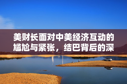 美财长面对中美经济互动的尴尬与紧张，结巴背后的深层解读