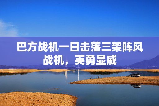 巴方战机一日击落三架阵风战机，英勇显威