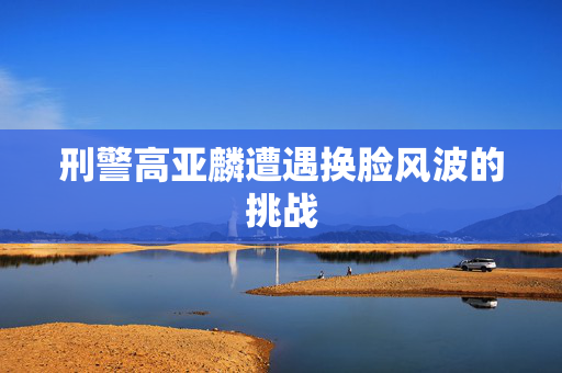 刑警高亚麟遭遇换脸风波的挑战