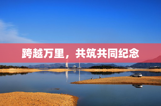 跨越万里，共筑共同纪念