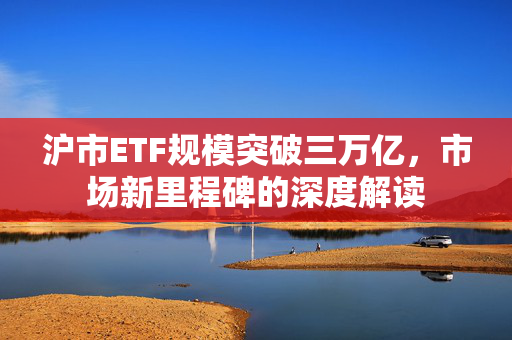 沪市ETF规模突破三万亿，市场新里程碑的深度解读