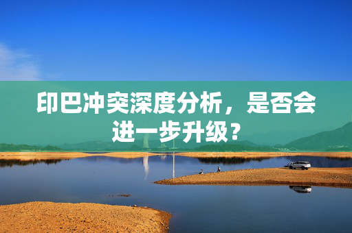 印巴冲突深度分析，是否会进一步升级？