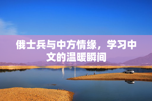 俄士兵与中方情缘，学习中文的温暖瞬间