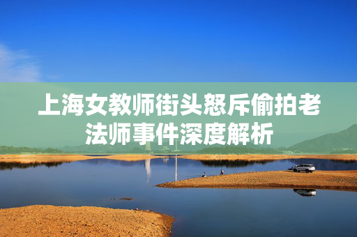 上海女教师街头怒斥偷拍老法师事件深度解析