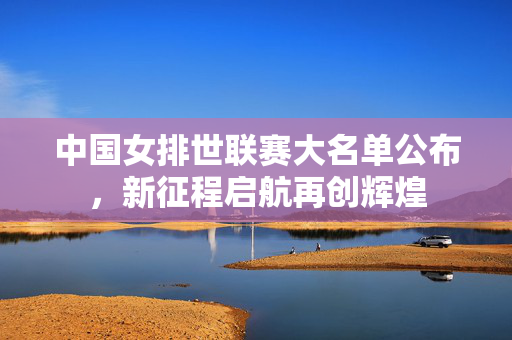 中国女排世联赛大名单公布，新征程启航再创辉煌