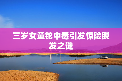 三岁女童铊中毒引发惊险脱发之谜