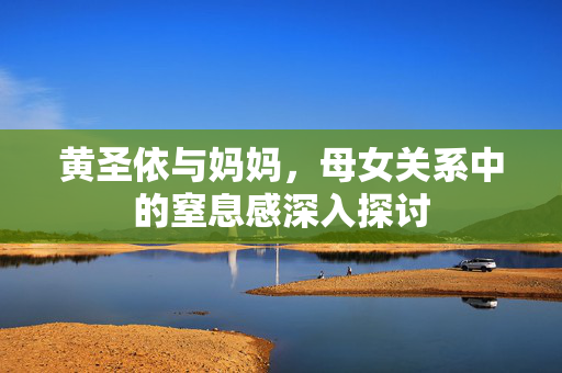 黄圣依与妈妈，母女关系中的窒息感深入探讨
