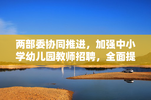 两部委协同推进，加强中小学幼儿园教师招聘，全面提升教育质量