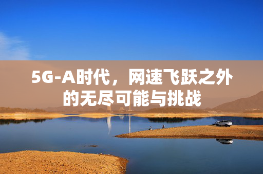5G-A时代，网速飞跃之外的无尽可能与挑战