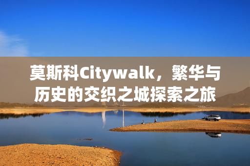 莫斯科Citywalk，繁华与历史的交织之城探索之旅