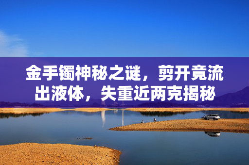 金手镯神秘之谜，剪开竟流出液体，失重近两克揭秘