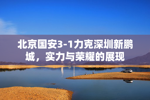 北京国安3-1力克深圳新鹏城，实力与荣耀的展现