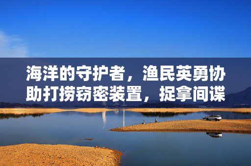 海洋的守护者，渔民英勇协助打捞窃密装置，捉拿间谍助力国家安全