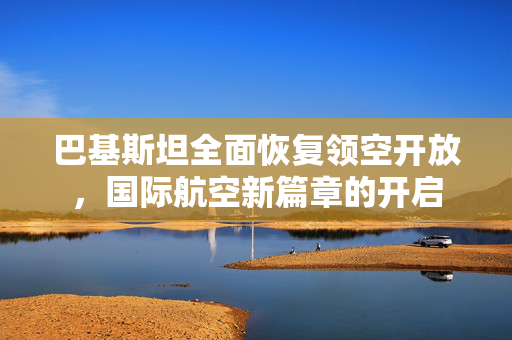 巴基斯坦全面恢复领空开放，国际航空新篇章的开启