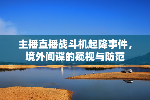 主播直播战斗机起降事件，境外间谍的窥视与防范