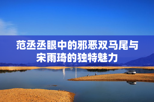 范丞丞眼中的邪恶双马尾与宋雨琦的独特魅力