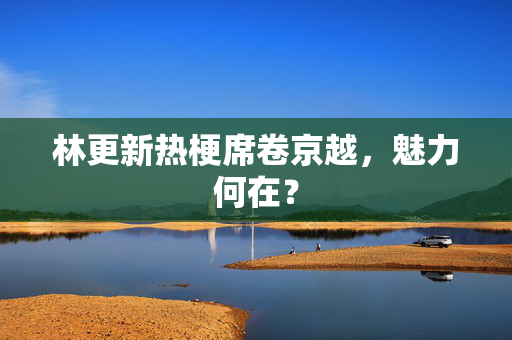 林更新热梗席卷京越，魅力何在？