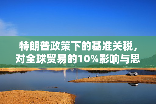 特朗普政策下的基准关税，对全球贸易的10%影响与思考