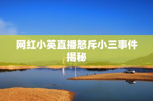 网红小英直播怒斥小三事件揭秘