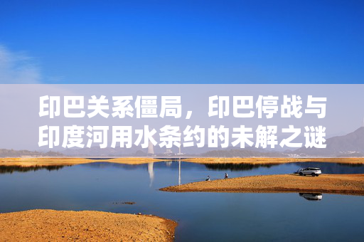 印巴关系僵局，印巴停战与印度河用水条约的未解之谜