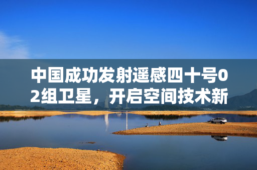 中国成功发射遥感四十号02组卫星，开启空间技术新征程