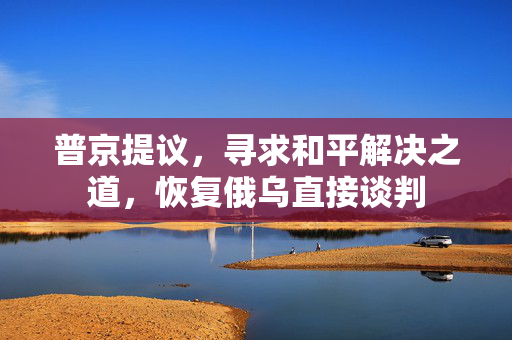 普京提议，寻求和平解决之道，恢复俄乌直接谈判