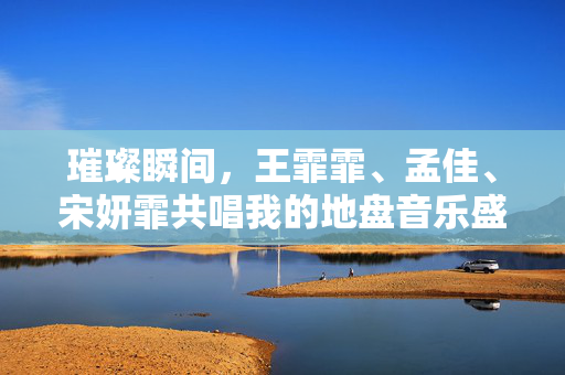 璀璨瞬间，王霏霏、孟佳、宋妍霏共唱我的地盘音乐盛宴