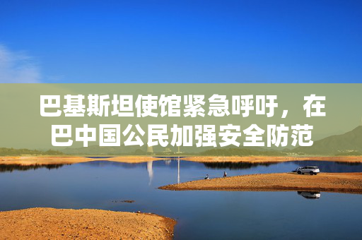 巴基斯坦使馆紧急呼吁，在巴中国公民加强安全防范