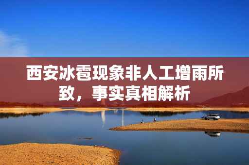 西安冰雹现象非人工增雨所致，事实真相解析