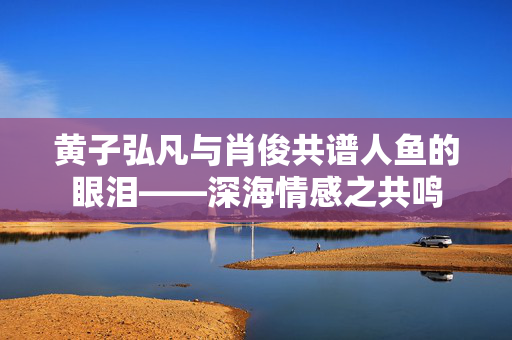 黄子弘凡与肖俊共谱人鱼的眼泪——深海情感之共鸣