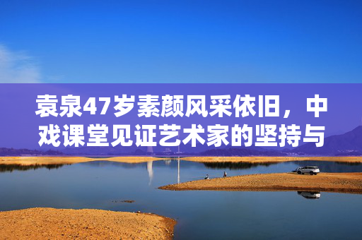 袁泉47岁素颜风采依旧，中戏课堂见证艺术家的坚持与执着
